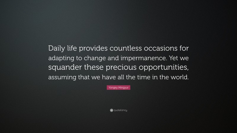 Yongey Mingyur Quote: “Daily life provides countless occasions for adapting to change and impermanence. Yet we squander these precious opportunities, assuming that we have all the time in the world.”
