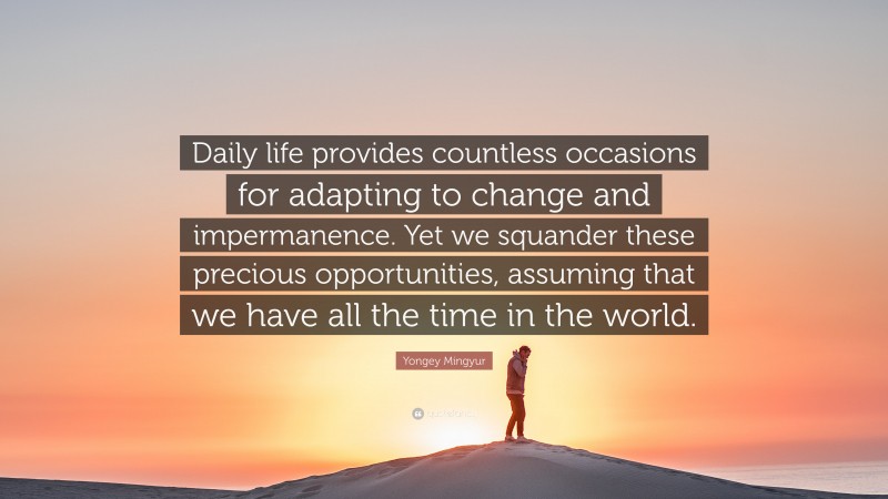 Yongey Mingyur Quote: “Daily life provides countless occasions for adapting to change and impermanence. Yet we squander these precious opportunities, assuming that we have all the time in the world.”
