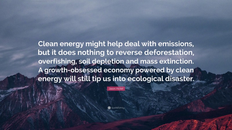 Jason Hickel Quote: “Clean energy might help deal with emissions, but it does nothing to reverse deforestation, overfishing, soil depletion and mass extinction. A growth-obsessed economy powered by clean energy will still tip us into ecological disaster.”