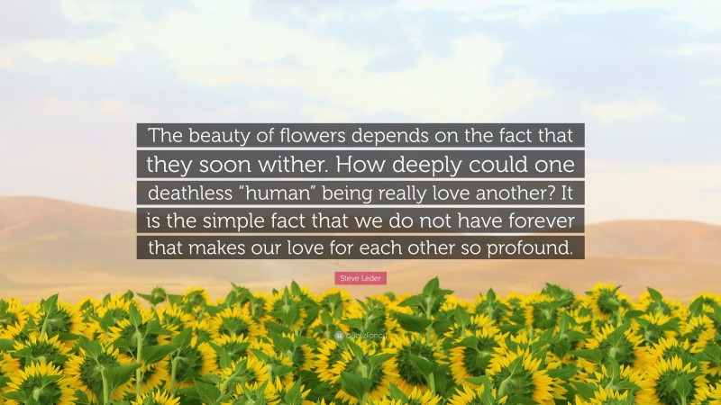 Steve Leder Quote: “The beauty of flowers depends on the fact that they soon wither. How deeply could one deathless “human” being really love another? It is the simple fact that we do not have forever that makes our love for each other so profound.”