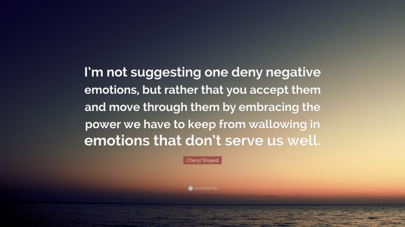 Cheryl Strayed Quote: “I’m not suggesting one deny negative emotions, but rather that you accept them and move through them by embracing the power we have to keep from wallowing in emotions that don’t serve us well.”