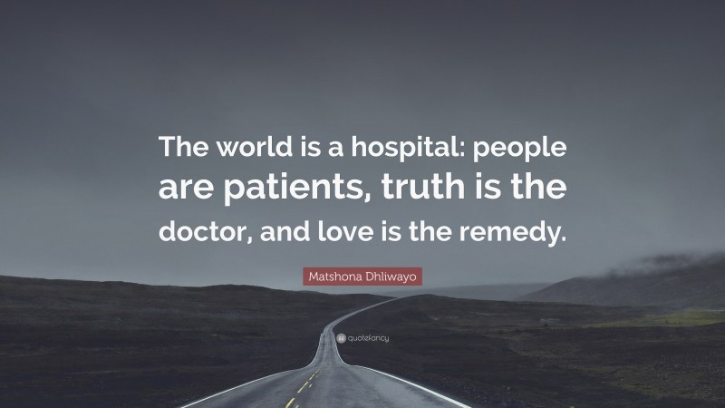 Matshona Dhliwayo Quote: “The world is a hospital: people are patients, truth is the doctor, and love is the remedy.”