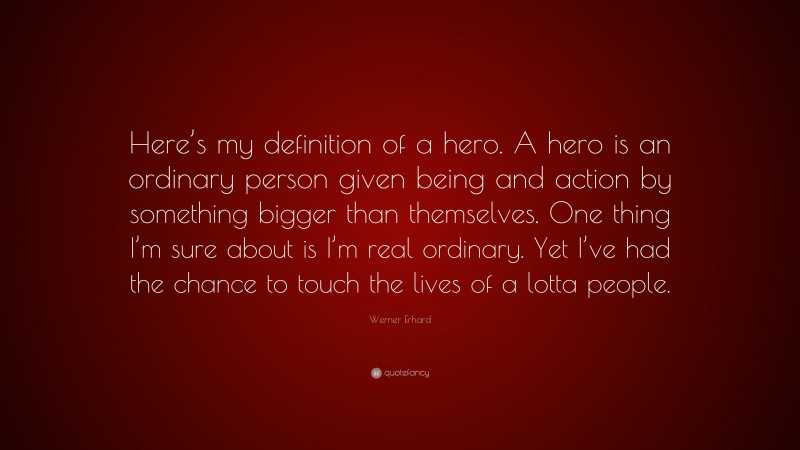 Werner Erhard Quote: “Here’s my definition of a hero. A hero is an ordinary person given being and action by something bigger than themselves. One thing I’m sure about is I’m real ordinary. Yet I’ve had the chance to touch the lives of a lotta people.”