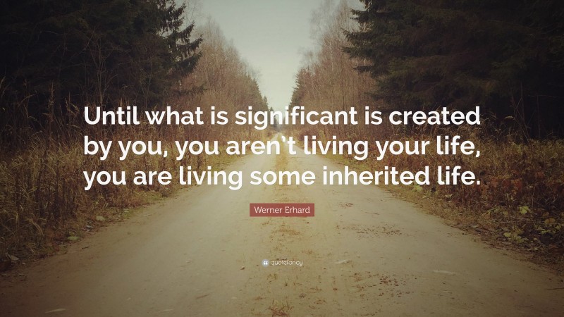 Werner Erhard Quote: “Until what is significant is created by you, you aren’t living your life, you are living some inherited life.”