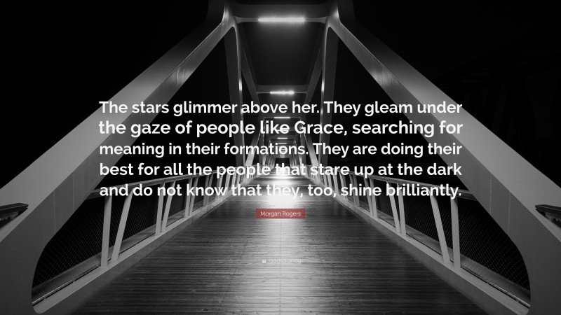 Morgan Rogers Quote: “The stars glimmer above her. They gleam under the gaze of people like Grace, searching for meaning in their formations. They are doing their best for all the people that stare up at the dark and do not know that they, too, shine brilliantly.”