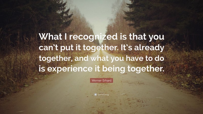 Werner Erhard Quote: “What I recognized is that you can’t put it together. It’s already together, and what you have to do is experience it being together.”