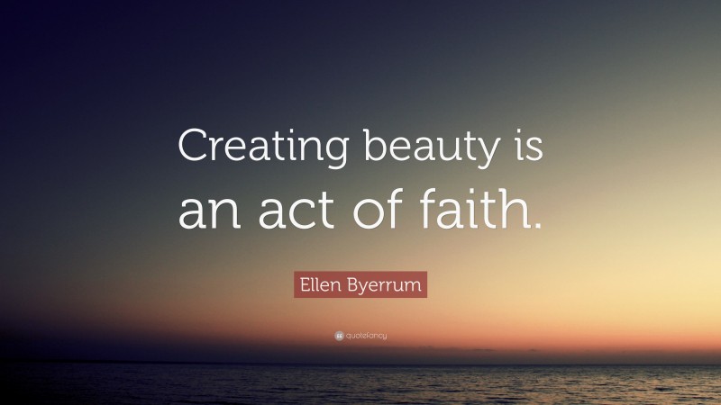 Ellen Byerrum Quote: “Creating beauty is an act of faith.”