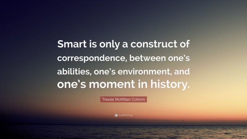 Tressie McMillan Cottom Quote: “Smart is only a construct of correspondence, between one’s abilities, one’s environment, and one’s moment in history.”
