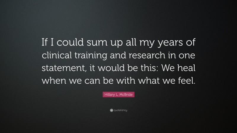 Hillary L. McBride Quote: “If I could sum up all my years of clinical training and research in one statement, it would be this: We heal when we can be with what we feel.”