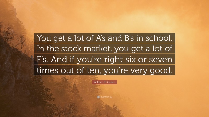 William P. Green Quote: “You get a lot of A’s and B’s in school. In the stock market, you get a lot of F’s. And if you’re right six or seven times out of ten, you’re very good.”