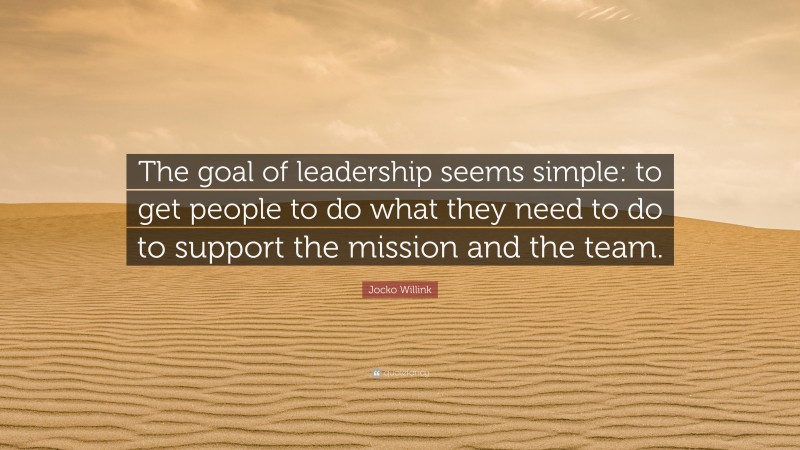 Jocko Willink Quote: “The goal of leadership seems simple: to get people to do what they need to do to support the mission and the team.”