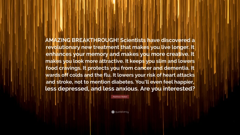 Matthew Walker Quote: “AMAZING BREAKTHROUGH! Scientists have discovered a revolutionary new treatment that makes you live longer. It enhances your memory and makes you more creative. It makes you look more attractive. It keeps you slim and lowers food cravings. It protects you from cancer and dementia. It wards off colds and the flu. It lowers your risk of heart attacks and stroke, not to mention diabetes. You’ll even feel happier, less depressed, and less anxious. Are you interested?”