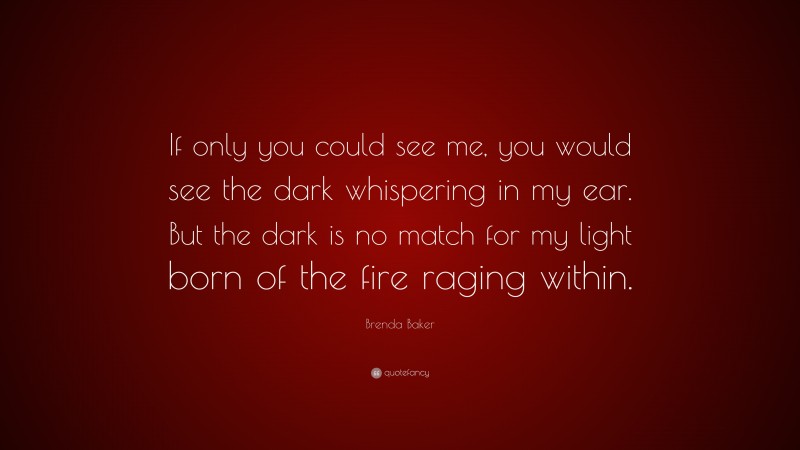 Brenda Baker Quote: “If only you could see me, you would see the dark whispering in my ear. But the dark is no match for my light born of the fire raging within.”