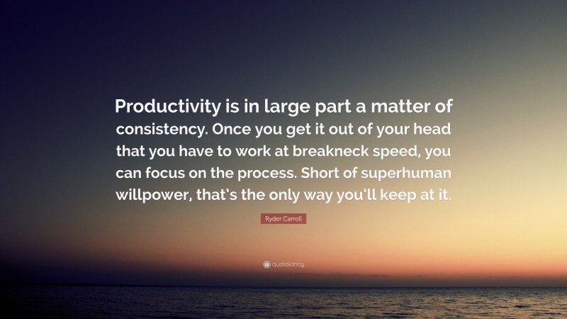 Ryder Carroll Quote: “Productivity is in large part a matter of consistency. Once you get it out of your head that you have to work at breakneck speed, you can focus on the process. Short of superhuman willpower, that’s the only way you’ll keep at it.”