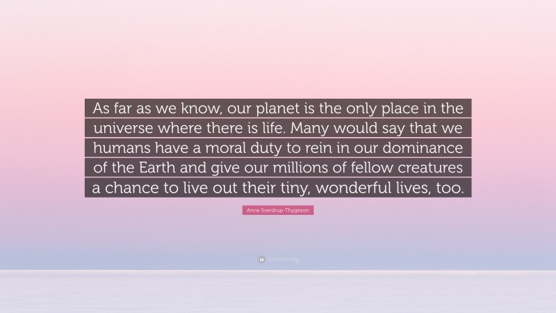 Anne Sverdrup-Thygeson Quote: “As far as we know, our planet is the only place in the universe where there is life. Many would say that we humans have a moral duty to rein in our dominance of the Earth and give our millions of fellow creatures a chance to live out their tiny, wonderful lives, too.”
