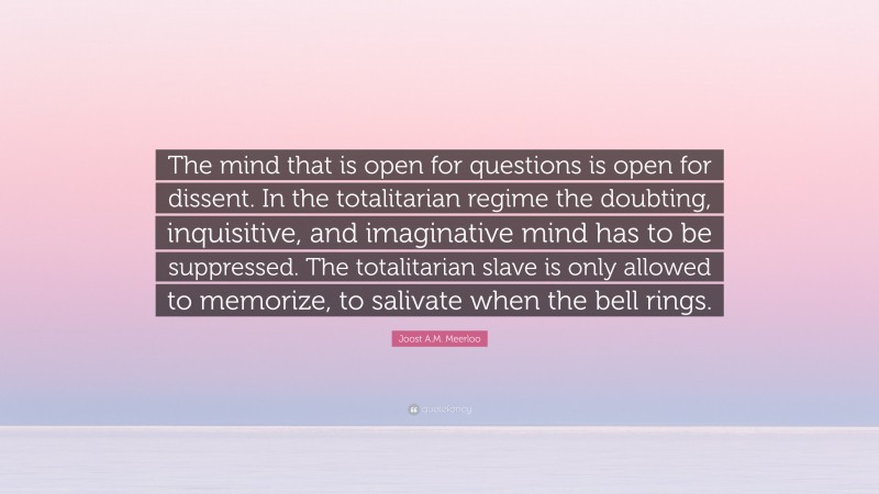 Joost A.M. Meerloo Quote: “The mind that is open for questions is open for dissent. In the totalitarian regime the doubting, inquisitive, and imaginative mind has to be suppressed. The totalitarian slave is only allowed to memorize, to salivate when the bell rings.”