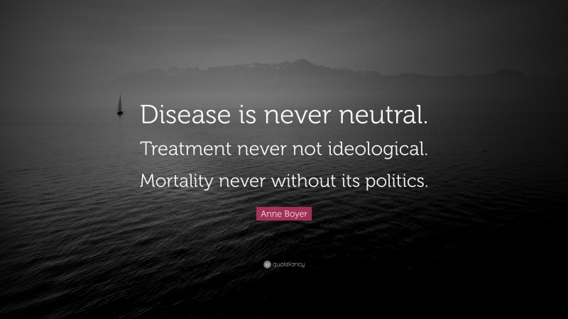 Anne Boyer Quote: “Disease is never neutral. Treatment never not ideological. Mortality never without its politics.”