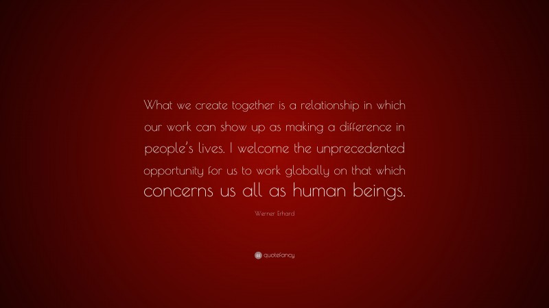 Werner Erhard Quote: “What we create together is a relationship in which our work can show up as making a difference in people’s lives. I welcome the unprecedented opportunity for us to work globally on that which concerns us all as human beings.”