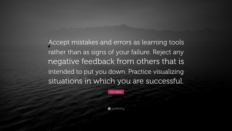 Don Merki Quote: “Accept mistakes and errors as learning tools rather than as signs of your failure. Reject any negative feedback from others that is intended to put you down. Practice visualizing situations in which you are successful.”