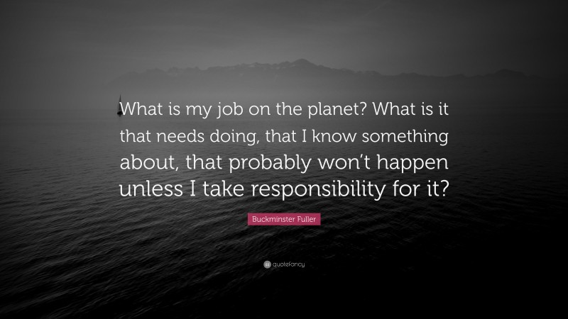 Buckminster Fuller Quote: “What is my job on the planet? What is it that needs doing, that I know something about, that probably won’t happen unless I take responsibility for it?”