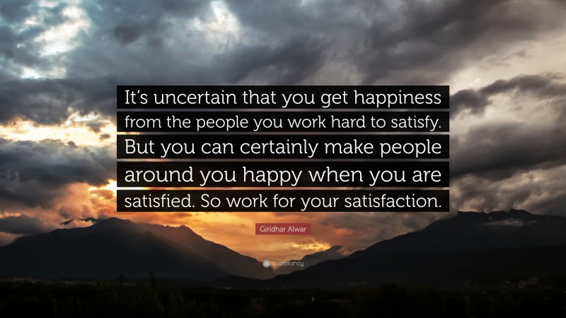 Giridhar Alwar Quote: “It’s uncertain that you get happiness from the people you work hard to satisfy. But you can certainly make people around you happy when you are satisfied. So work for your satisfaction.”