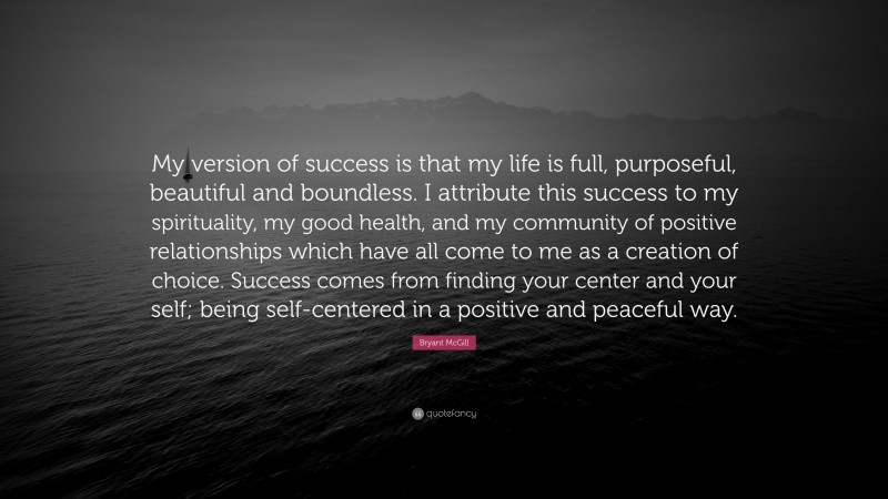 Bryant McGill Quote: “My version of success is that my life is full, purposeful, beautiful and boundless. I attribute this success to my spirituality, my good health, and my community of positive relationships which have all come to me as a creation of choice. Success comes from finding your center and your self; being self-centered in a positive and peaceful way.”