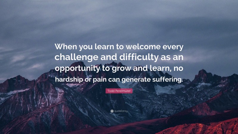 Todd Perelmuter Quote: “When you learn to welcome every challenge and difficulty as an opportunity to grow and learn, no hardship or pain can generate suffering.”