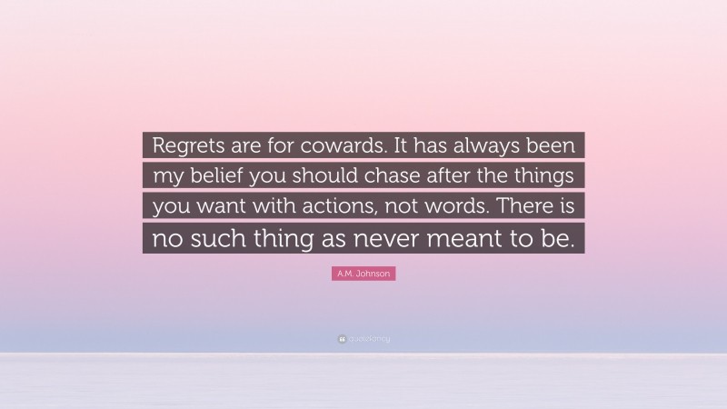 A.M. Johnson Quote: “Regrets are for cowards. It has always been my belief you should chase after the things you want with actions, not words. There is no such thing as never meant to be.”