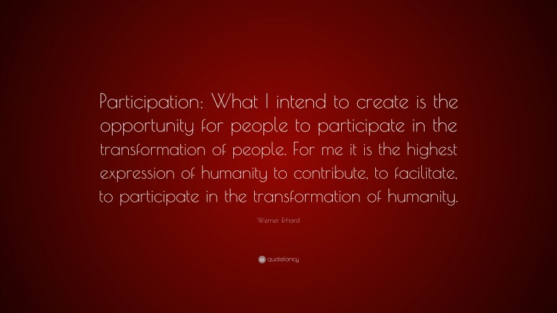 Werner Erhard Quote: “Participation: What I intend to create is the opportunity for people to participate in the transformation of people. For me it is the highest expression of humanity to contribute, to facilitate, to participate in the transformation of humanity.”