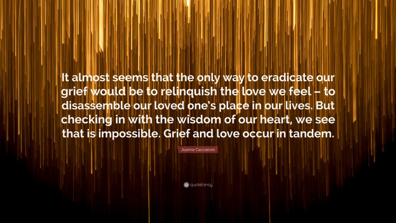 Joanne Cacciatore Quote: “It almost seems that the only way to eradicate our grief would be to relinquish the love we feel – to disassemble our loved one’s place in our lives. But checking in with the wisdom of our heart, we see that is impossible. Grief and love occur in tandem.”