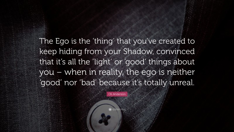 Oli Anderson Quote: “The Ego is the ‘thing’ that you’ve created to keep hiding from your Shadow, convinced that it’s all the ‘light’ or ‘good’ things about you – when in reality, the ego is neither ‘good’ nor ‘bad’ because it’s totally unreal.”