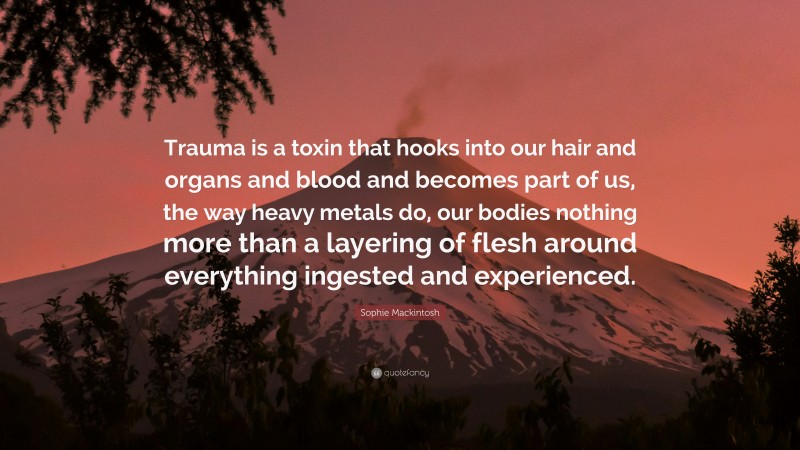 Sophie Mackintosh Quote: “Trauma is a toxin that hooks into our hair and organs and blood and becomes part of us, the way heavy metals do, our bodies nothing more than a layering of flesh around everything ingested and experienced.”