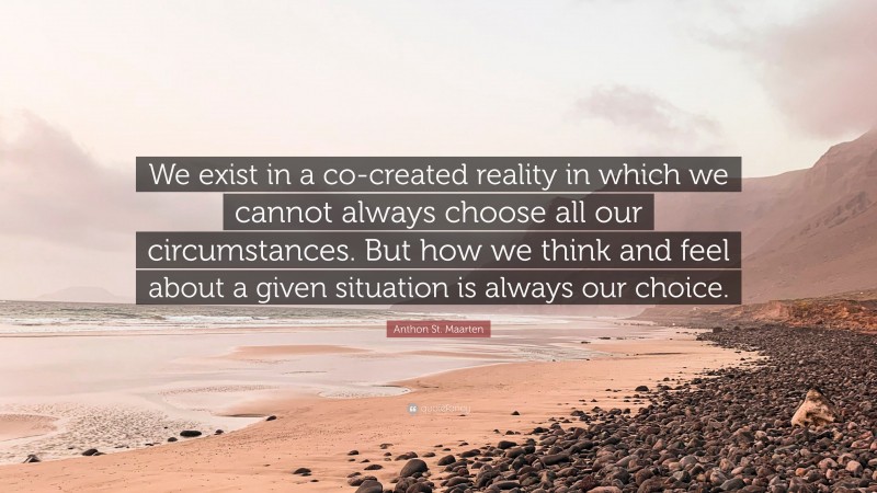 Anthon St. Maarten Quote: “We exist in a co-created reality in which we cannot always choose all our circumstances. But how we think and feel about a given situation is always our choice.”