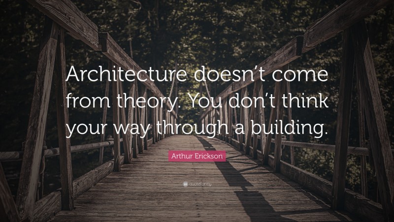 Arthur Erickson Quote: “Architecture doesn’t come from theory. You don’t think your way through a building.”