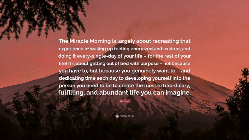 Hal Elrod Quote: “The Miracle Morning is largely about recreating that experience of waking up feeling energized and excited, and doing it every-single-day of your life – for the rest of your life! It’s about getting out of bed with purpose – not because you have to, but because you genuinely want to – and dedicating time each day to developing yourself into the person you need to be to create the most extraordinary, fulfilling, and abundant life you can imagine.”