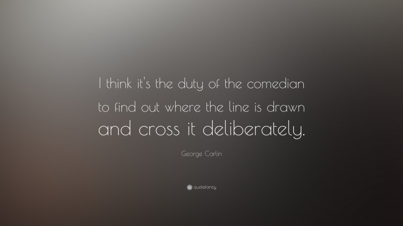 George Carlin Quote: “I think it's the duty of the comedian to find out where the line is drawn and cross it deliberately. ”