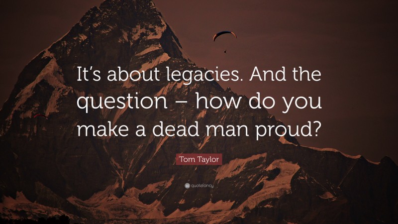 Tom Taylor Quote: “It’s about legacies. And the question – how do you make a dead man proud?”