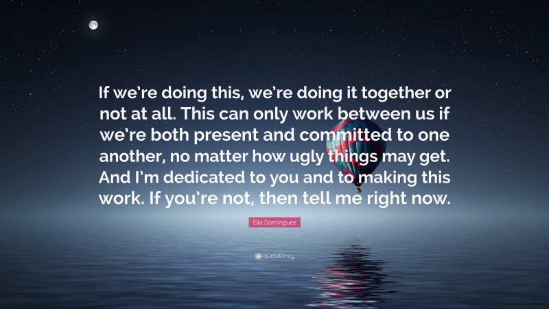 Ella Dominguez Quote: “If we’re doing this, we’re doing it together or not at all. This can only work between us if we’re both present and committed to one another, no matter how ugly things may get. And I’m dedicated to you and to making this work. If you’re not, then tell me right now.”