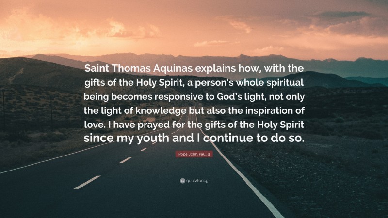 Pope John Paul II Quote: “Saint Thomas Aquinas explains how, with the gifts of the Holy Spirit, a person’s whole spiritual being becomes responsive to God’s light, not only the light of knowledge but also the inspiration of love. I have prayed for the gifts of the Holy Spirit since my youth and I continue to do so.”