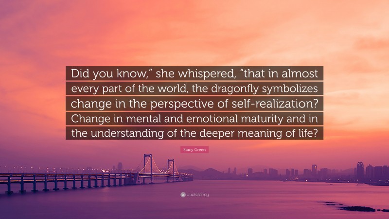 Stacy Green Quote: “Did you know,” she whispered, “that in almost every part of the world, the dragonfly symbolizes change in the perspective of self-realization? Change in mental and emotional maturity and in the understanding of the deeper meaning of life?”