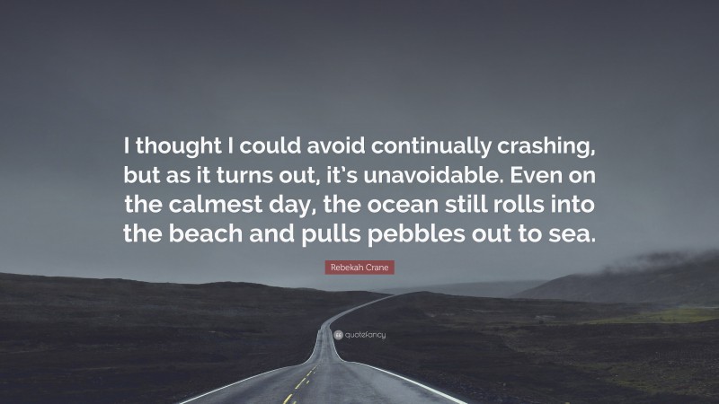 Rebekah Crane Quote: “I thought I could avoid continually crashing, but as it turns out, it’s unavoidable. Even on the calmest day, the ocean still rolls into the beach and pulls pebbles out to sea.”