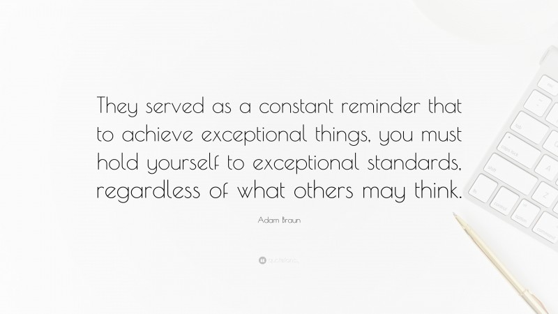 Adam Braun Quote: “They served as a constant reminder that to achieve exceptional things, you must hold yourself to exceptional standards, regardless of what others may think.”