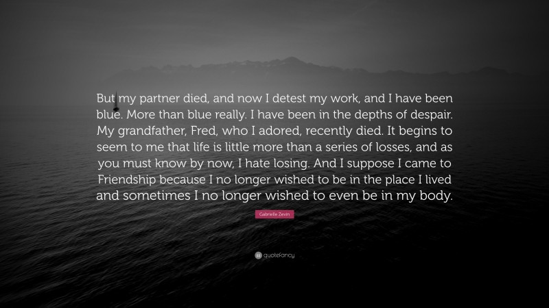 Gabrielle Zevin Quote: “But my partner died, and now I detest my work, and I have been blue. More than blue really. I have been in the depths of despair. My grandfather, Fred, who I adored, recently died. It begins to seem to me that life is little more than a series of losses, and as you must know by now, I hate losing. And I suppose I came to Friendship because I no longer wished to be in the place I lived and sometimes I no longer wished to even be in my body.”