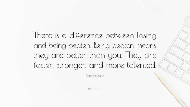Greg McKeown Quote: “There is a difference between losing and being beaten. Being beaten means they are better than you. They are faster, stronger, and more talented.”