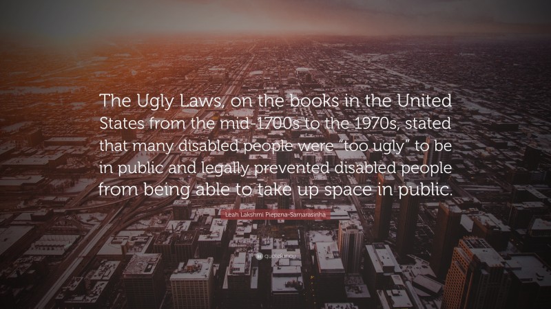 Leah Lakshmi Piepzna-Samarasinha Quote: “The Ugly Laws, on the books in the United States from the mid-1700s to the 1970s, stated that many disabled people were “too ugly” to be in public and legally prevented disabled people from being able to take up space in public.”