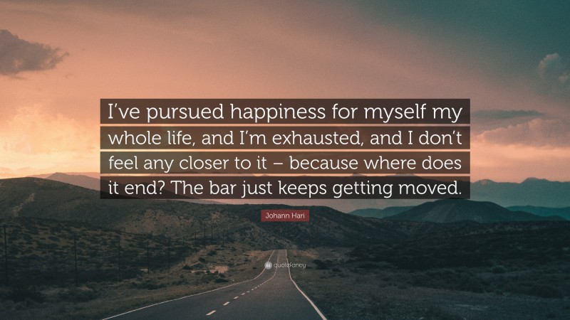Johann Hari Quote: “I’ve pursued happiness for myself my whole life, and I’m exhausted, and I don’t feel any closer to it – because where does it end? The bar just keeps getting moved.”