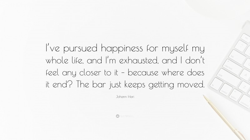 Johann Hari Quote: “I’ve pursued happiness for myself my whole life, and I’m exhausted, and I don’t feel any closer to it – because where does it end? The bar just keeps getting moved.”