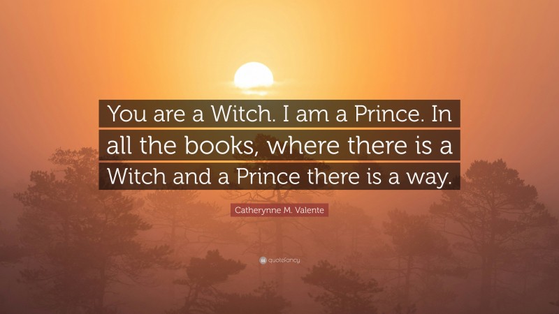 Catherynne M. Valente Quote: “You are a Witch. I am a Prince. In all the books, where there is a Witch and a Prince there is a way.”