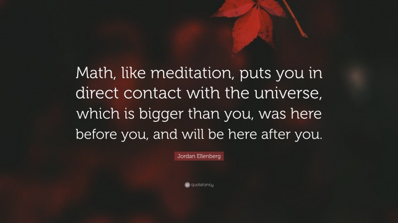 Jordan Ellenberg Quote: “Math, like meditation, puts you in direct contact with the universe, which is bigger than you, was here before you, and will be here after you.”