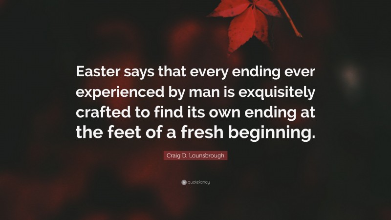 Craig D. Lounsbrough Quote: “Easter says that every ending ever experienced by man is exquisitely crafted to find its own ending at the feet of a fresh beginning.”
